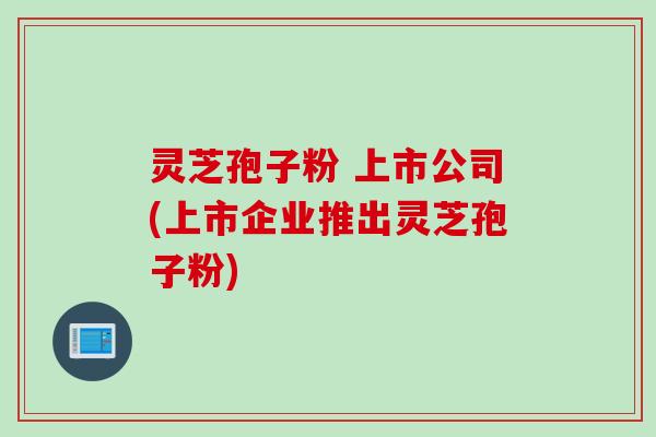 灵芝孢子粉 上市公司(上市企业推出灵芝孢子粉)