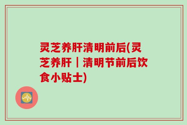 灵芝养肝清明前后(灵芝养肝｜清明节前后饮食小贴士)