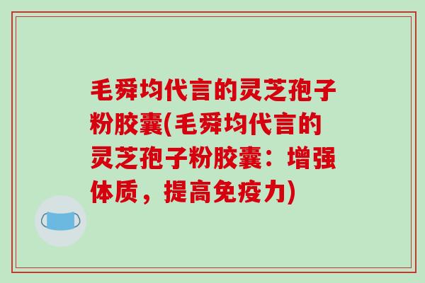 毛舜均代言的灵芝孢子粉胶囊(毛舜均代言的灵芝孢子粉胶囊：增强体质，提高免疫力)