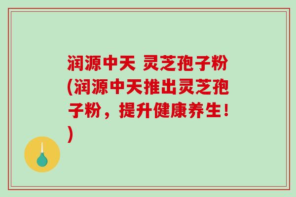 润源中天 灵芝孢子粉(润源中天推出灵芝孢子粉，提升健康养生！)