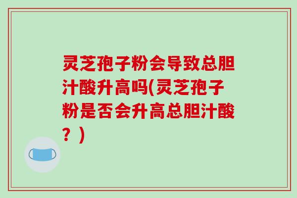 灵芝孢子粉会导致总胆汁酸升高吗(灵芝孢子粉是否会升高总胆汁酸？)