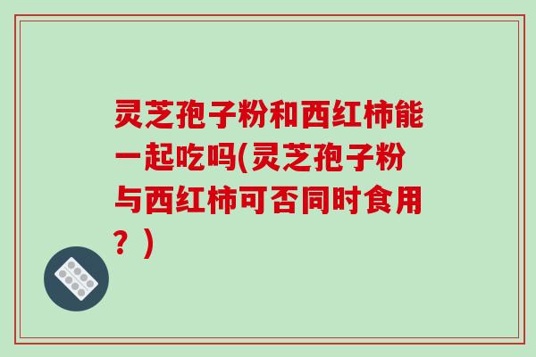 灵芝孢子粉和西红柿能一起吃吗(灵芝孢子粉与西红柿可否同时食用？)