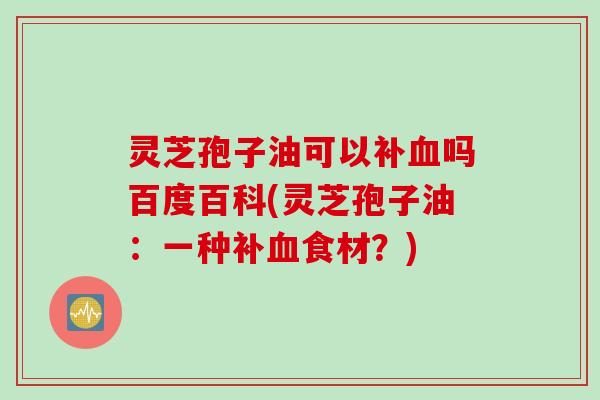灵芝孢子油可以补血吗百度百科(灵芝孢子油：一种补血食材？)