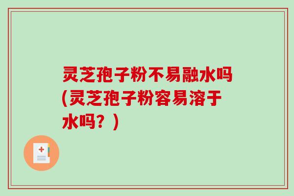 灵芝孢子粉不易融水吗(灵芝孢子粉容易溶于水吗？)