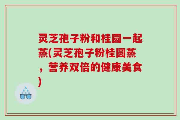 灵芝孢子粉和桂圆一起蒸(灵芝孢子粉桂圆蒸，营养双倍的健康美食)
