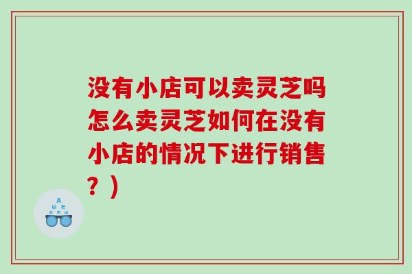 没有小店可以卖灵芝吗怎么卖灵芝如何在没有小店的情况下进行销售?) 没有小店可以卖灵芝吗怎么卖灵芝如何在没有小店的情况下进行销售?)