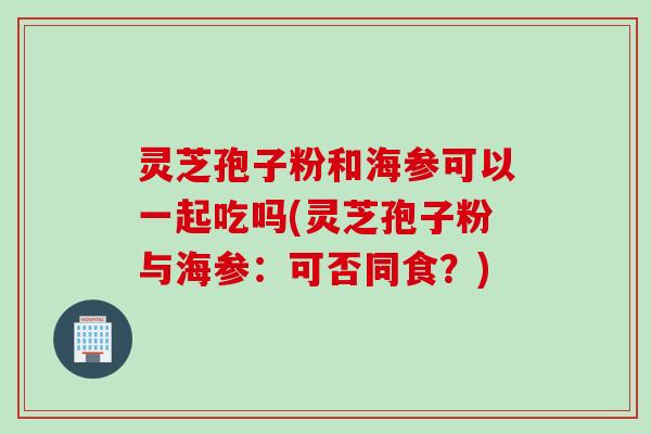 灵芝孢子粉和海参可以一起吃吗(灵芝孢子粉与海参：可否同食？)