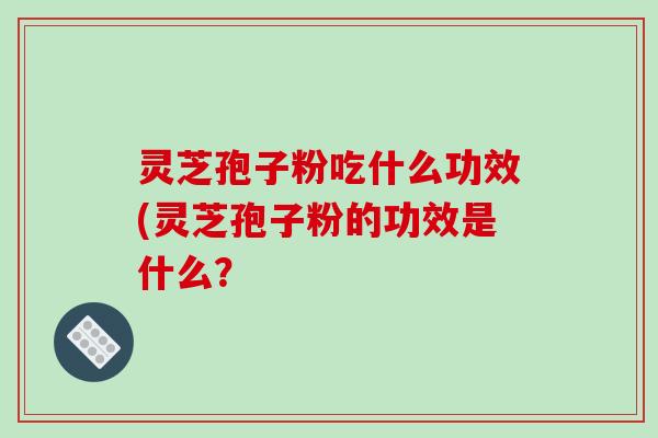 灵芝孢子粉吃什么功效(灵芝孢子粉的功效是什么？