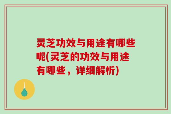 灵芝功效与用途有哪些呢(灵芝的功效与用途有哪些，详细解析)