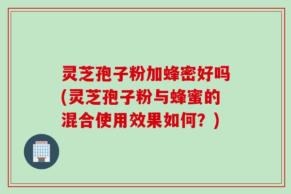 灵芝孢子粉加蜂密好吗(灵芝孢子粉与蜂蜜的混合使用效果如何？)