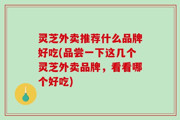 灵芝外卖推荐什么品牌好吃(品尝一下这几个灵芝外卖品牌，看看哪个好吃)