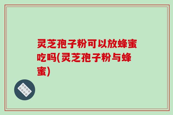 灵芝孢子粉可以放蜂蜜吃吗(灵芝孢子粉与蜂蜜)