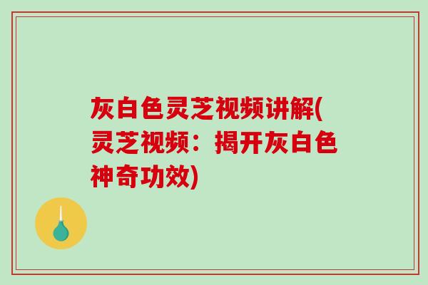 灰白色灵芝视频讲解(灵芝视频：揭开灰白色神奇功效)