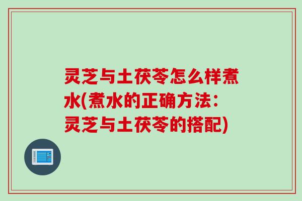 灵芝与土茯苓怎么样煮水(煮水的正确方法：灵芝与土茯苓的搭配)