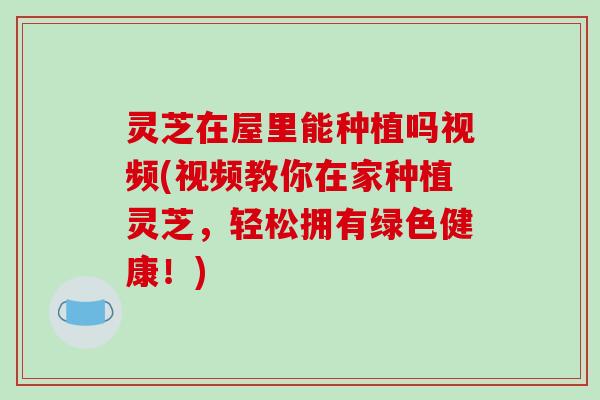 灵芝在屋里能种植吗视频(视频教你在家种植灵芝，轻松拥有绿色健康！)