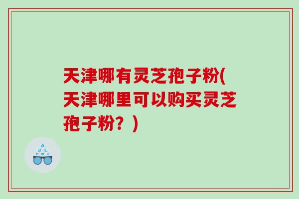 天津哪有灵芝孢子粉(天津哪里可以购买灵芝孢子粉？)