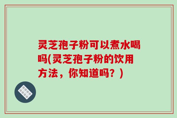 灵芝孢子粉可以煮水喝吗(灵芝孢子粉的饮用方法，你知道吗？)