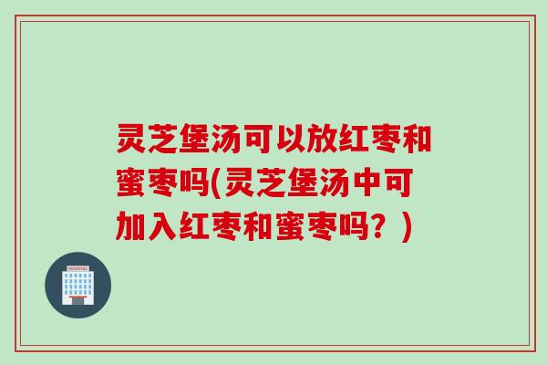灵芝堡汤可以放红枣和蜜枣吗(灵芝堡汤中可加入红枣和蜜枣吗？)