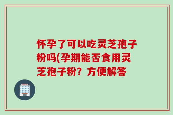 怀孕了可以吃灵芝孢子粉吗(孕期能否食用灵芝孢子粉？方便解答