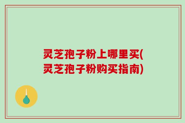 灵芝孢子粉上哪里买(灵芝孢子粉购买指南)