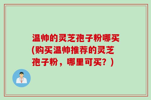 温帅的灵芝孢子粉哪买(购买温帅推荐的灵芝孢子粉，哪里可买？)