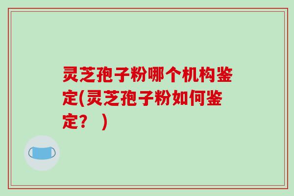 灵芝孢子粉哪个机构鉴定(灵芝孢子粉如何鉴定？ )