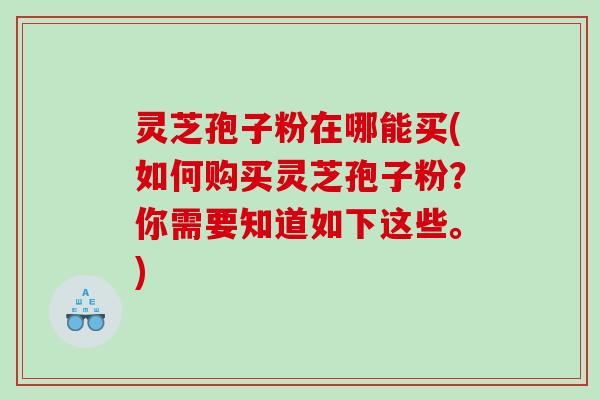 灵芝孢子粉在哪能买(如何购买灵芝孢子粉？你需要知道如下这些。)