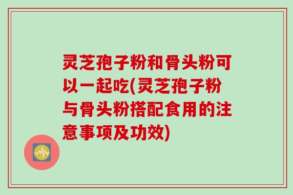 灵芝孢子粉和骨头粉可以一起吃(灵芝孢子粉与骨头粉搭配食用的注意事项及功效)