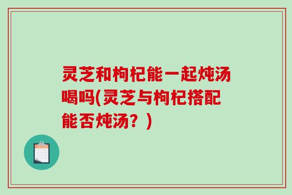 灵芝和枸杞能一起炖汤喝吗(灵芝与枸杞搭配能否炖汤？)