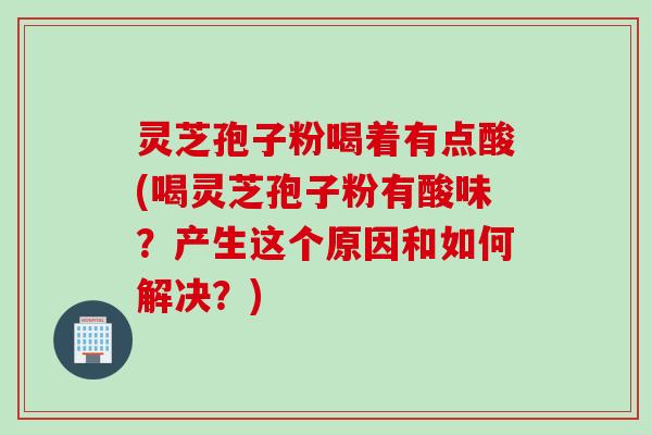 灵芝孢子粉喝着有点酸(喝灵芝孢子粉有酸味？产生这个原因和如何解决？)