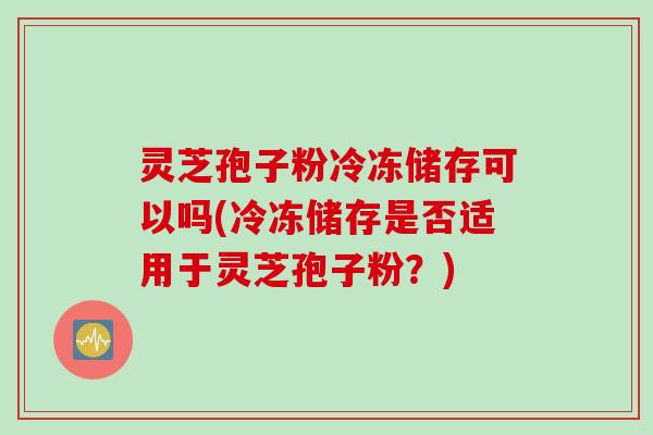 灵芝孢子粉冷冻储存可以吗(冷冻储存是否适用于灵芝孢子粉？)