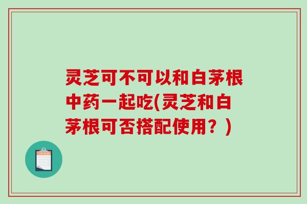 灵芝可不可以和白茅根中药一起吃(灵芝和白茅根可否搭配使用？)