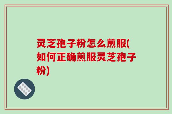灵芝孢子粉怎么煎服(如何正确煎服灵芝孢子粉)