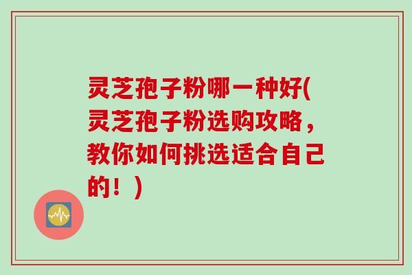 灵芝孢子粉哪一种好(灵芝孢子粉选购攻略，教你如何挑选适合自己的！)