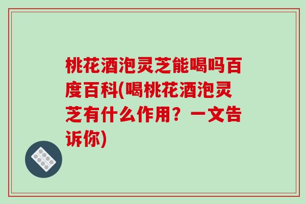 桃花酒泡灵芝能喝吗百度百科(喝桃花酒泡灵芝有什么作用？一文告诉你)