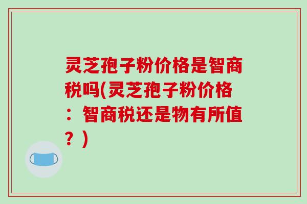灵芝孢子粉价格是智商税吗(灵芝孢子粉价格：智商税还是物有所值？)