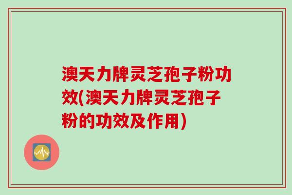 澳天力牌灵芝孢子粉功效(澳天力牌灵芝孢子粉的功效及作用)