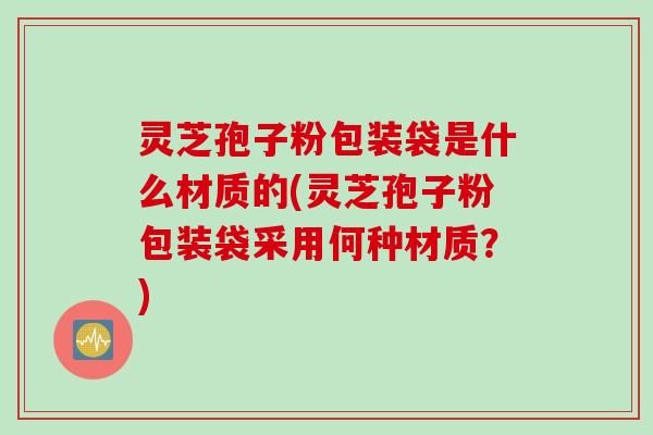 灵芝孢子粉包装袋是什么材质的(灵芝孢子粉包装袋采用何种材质？)