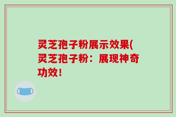 灵芝孢子粉展示效果(灵芝孢子粉：展现神奇功效！