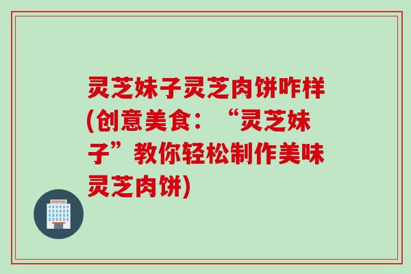 灵芝妹子灵芝肉饼咋样(创意美食：“灵芝妹子”教你轻松制作美味灵芝肉饼)