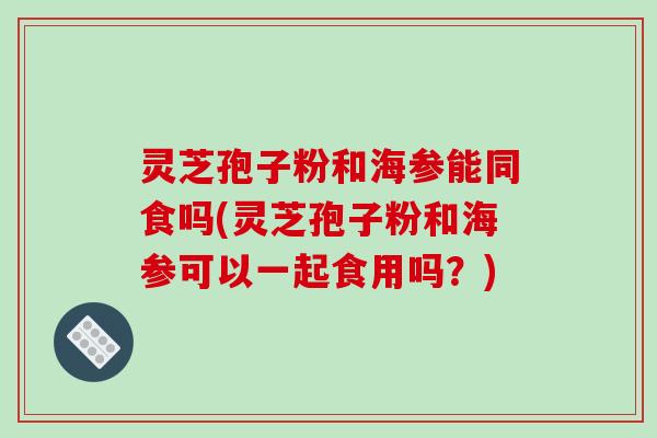 灵芝孢子粉和海参能同食吗(灵芝孢子粉和海参可以一起食用吗?) 灵芝孢子粉和海参能同食吗(灵芝孢子粉和海参可以一起食用吗?)