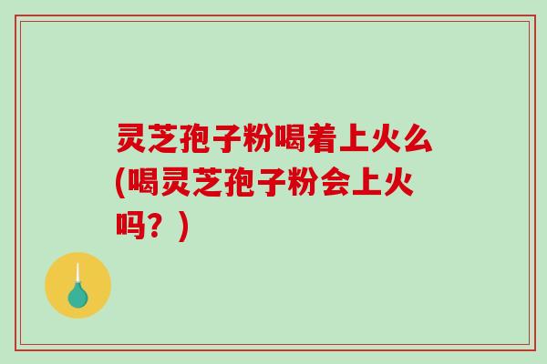 灵芝孢子粉喝着上火么(喝灵芝孢子粉会上火吗？)