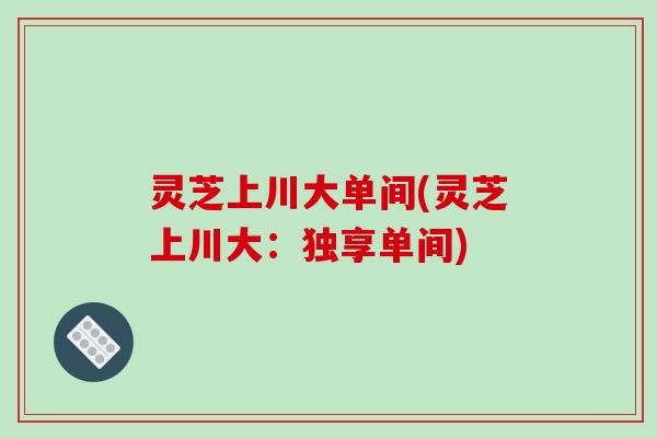 灵芝上川大单间(灵芝上川大：独享单间)