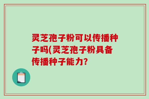 灵芝孢子粉可以传播种子吗(灵芝孢子粉具备传播种子能力？