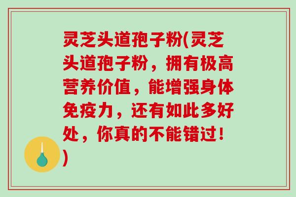 灵芝头道孢子粉(灵芝头道孢子粉，拥有极高营养价值，能增强身体免疫力，还有如此多好处，你真的不能错过！)