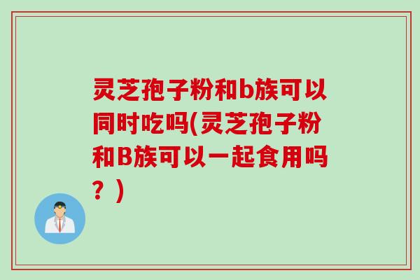 灵芝孢子粉和b族可以同时吃吗(灵芝孢子粉和B族可以一起食用吗？)