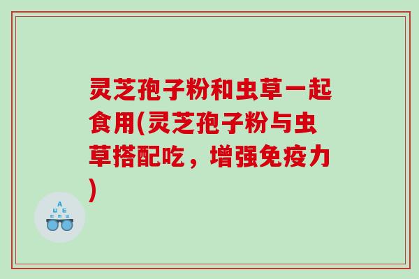 灵芝孢子粉和虫草一起食用(灵芝孢子粉与虫草搭配吃，增强免疫力)