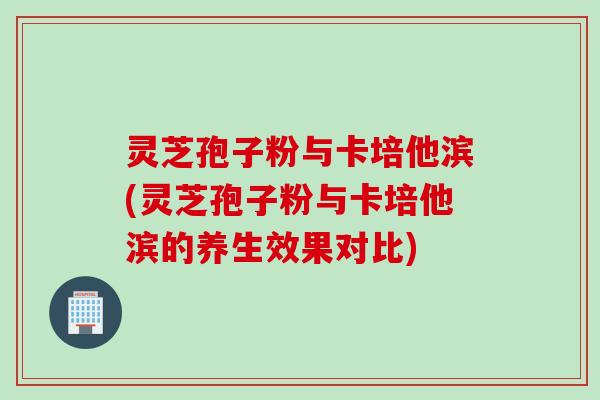 灵芝孢子粉与卡培他滨(灵芝孢子粉与卡培他滨的养生效果对比) 灵芝孢子粉与卡培他滨(灵芝孢子粉与卡培他滨的养生效果对比)