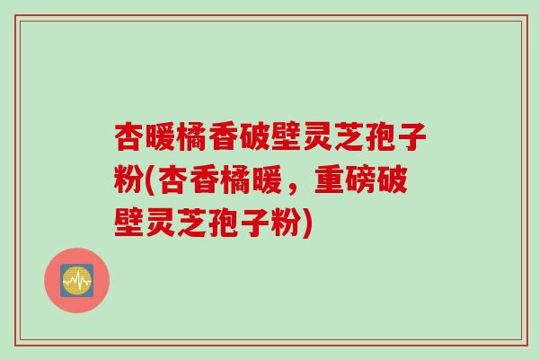 杏暖橘香破壁灵芝孢子粉(杏香橘暖，重磅破壁灵芝孢子粉)