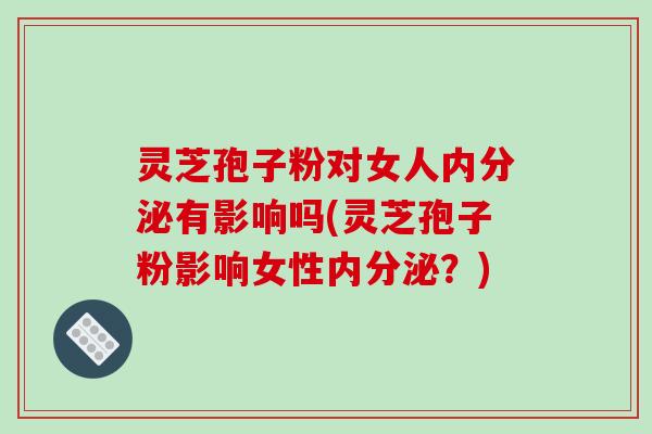 灵芝孢子粉对女人内分泌有影响吗(灵芝孢子粉影响女性内分泌？)